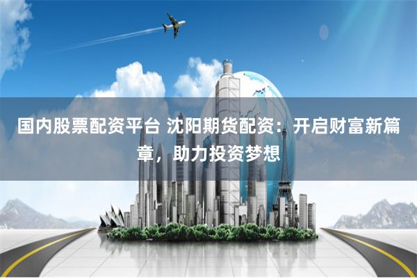 国内股票配资平台 沈阳期货配资：开启财富新篇章，助力投资梦想