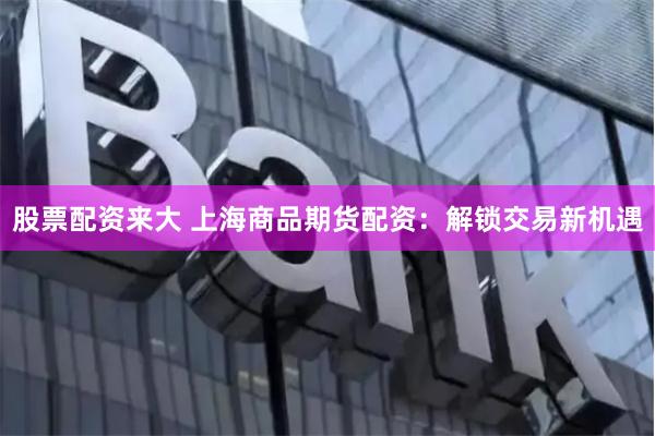 股票配资来大 上海商品期货配资：解锁交易新机遇