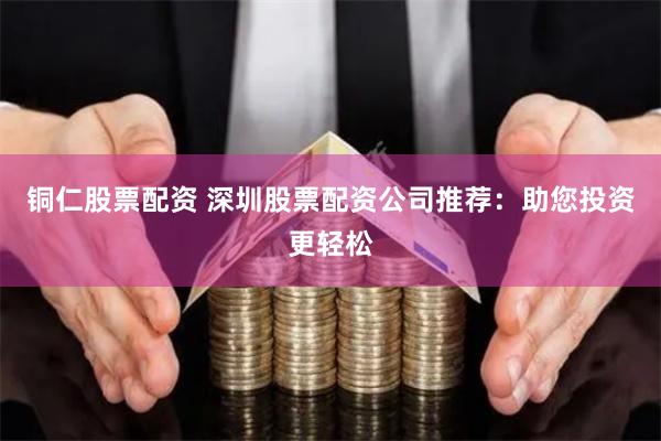 铜仁股票配资 深圳股票配资公司推荐：助您投资更轻松