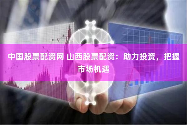 中国股票配资网 山西股票配资：助力投资，把握市场机遇