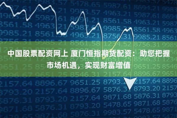 中国股票配资网上 厦门恒指期货配资：助您把握市场机遇，实现财富增值