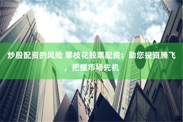 炒股配资的风险 攀枝花股票配资：助您投资腾飞，把握市场先机