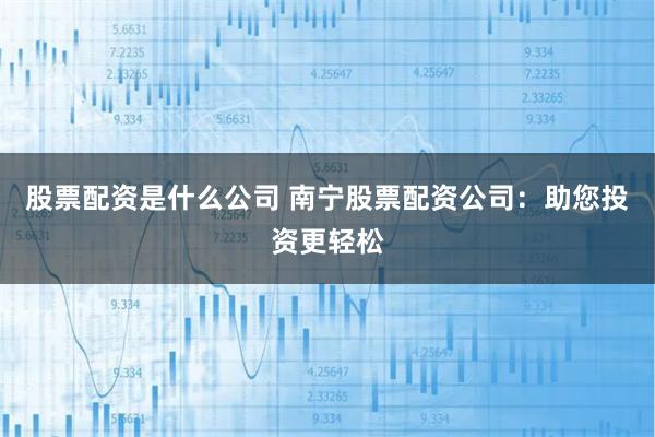 股票配资是什么公司 南宁股票配资公司：助您投资更轻松