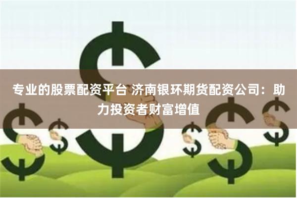 专业的股票配资平台 济南银环期货配资公司：助力投资者财富增值