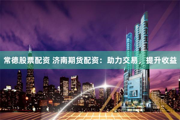 常德股票配资 济南期货配资：助力交易，提升收益