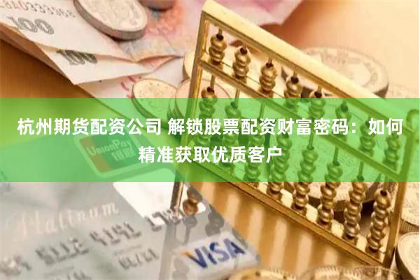 杭州期货配资公司 解锁股票配资财富密码:如何精准获取优质客户