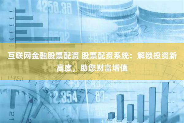 互联网金融股票配资 股票配资系统：解锁投资新高度，助您财富增值