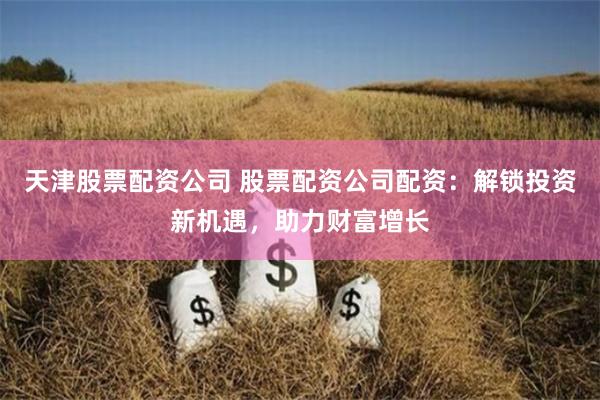 天津股票配资公司 股票配资公司配资：解锁投资新机遇，助力财富增长