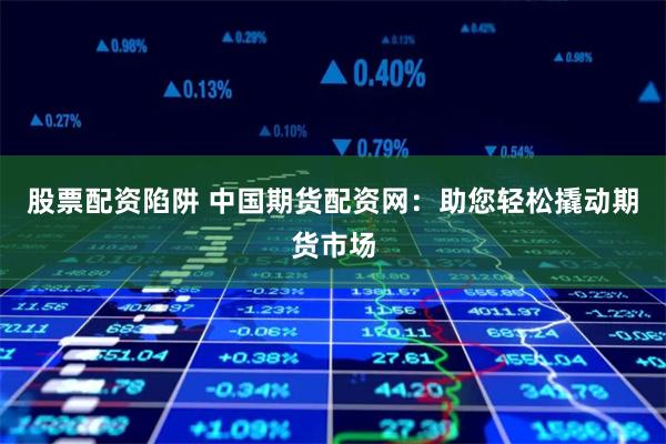 股票配资陷阱 中国期货配资网：助您轻松撬动期货市场