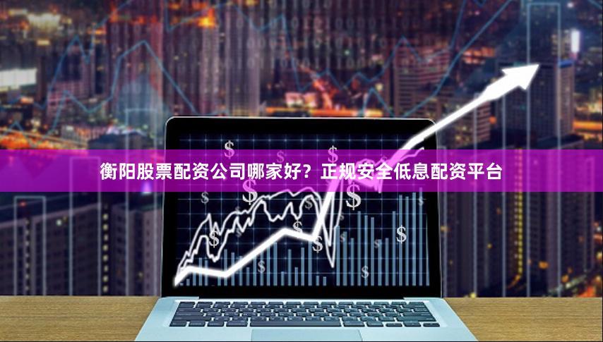 衡阳股票配资公司哪家好？正规安全低息配资平台