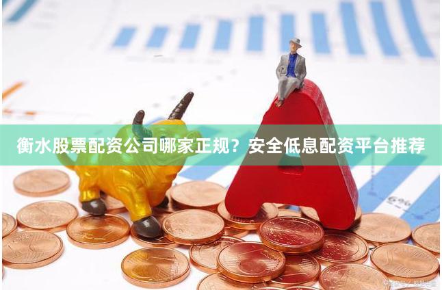 衡水股票配资公司哪家正规？安全低息配资平台推荐