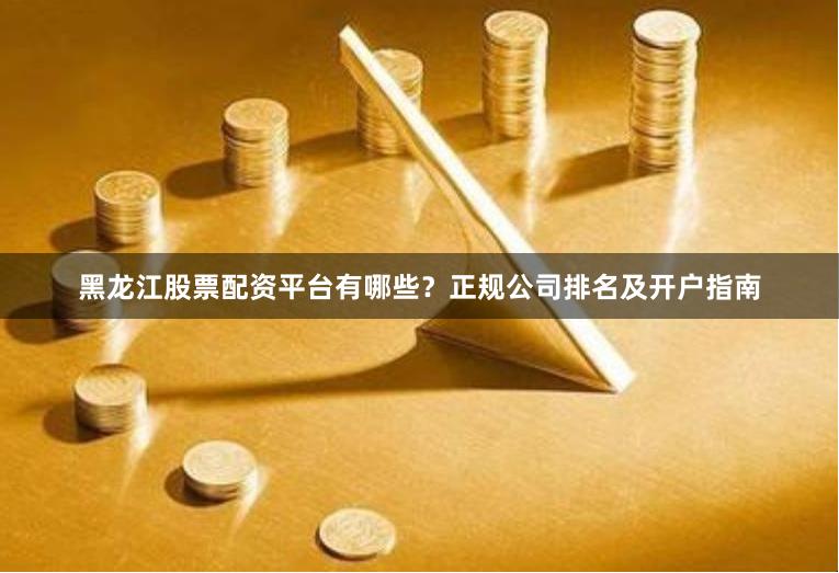 黑龙江股票配资平台有哪些？正规公司排名及开户指南