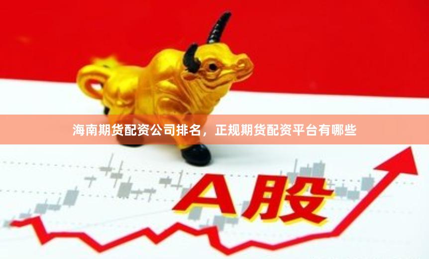 海南期货配资公司排名，正规期货配资平台有哪些