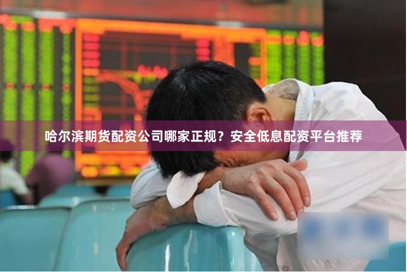 哈尔滨期货配资公司哪家正规？安全低息配资平台推荐