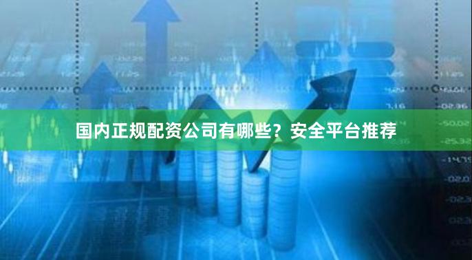 国内正规配资公司有哪些？安全平台推荐