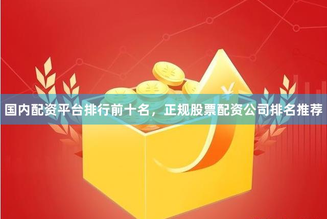 国内配资平台排行前十名，正规股票配资公司排名推荐