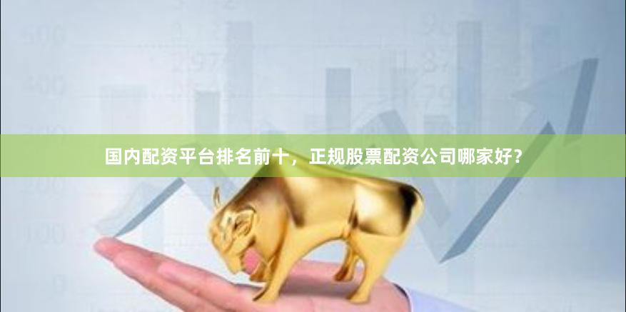 国内配资平台排名前十，正规股票配资公司哪家好？