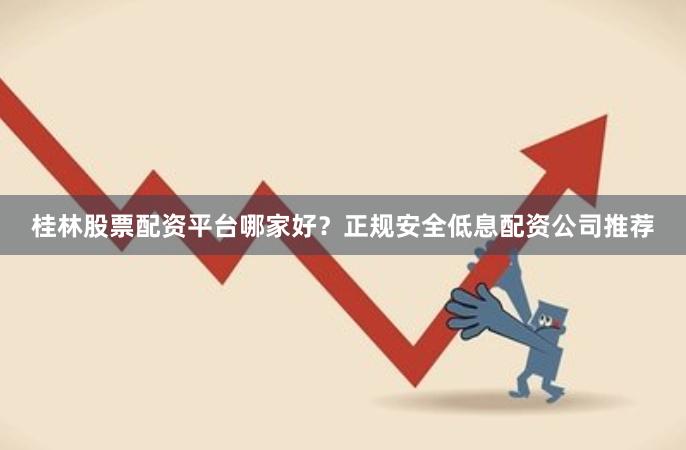 桂林股票配资平台哪家好？正规安全低息配资公司推荐